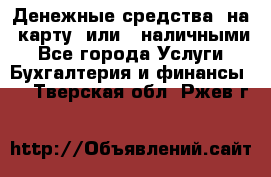 Денежные средства  на  карту  или   наличными - Все города Услуги » Бухгалтерия и финансы   . Тверская обл.,Ржев г.